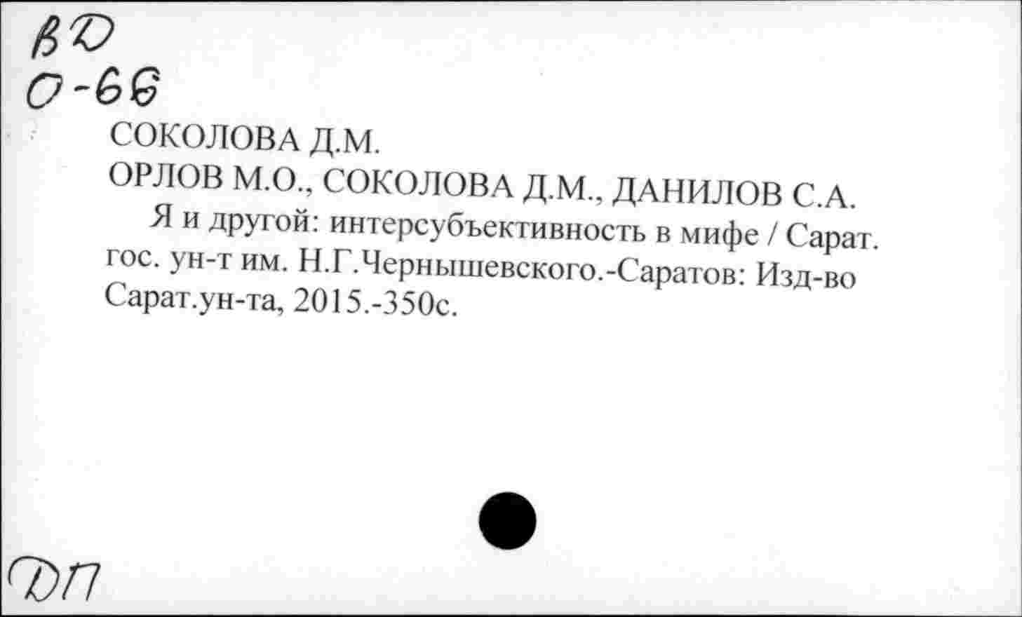 ﻿СОКОЛОВА Д.М.
ОРЛОВ М.О., СОКОЛОВА Д.М., ДАНИЛОВ С.А.
Я и другой: интерсубъективность в мифе / Сарат. гос. ун-т им. Н.Г.Чернышевского.-Саратов: Изд-во Сарат.ун-та, 2015.-350с.
